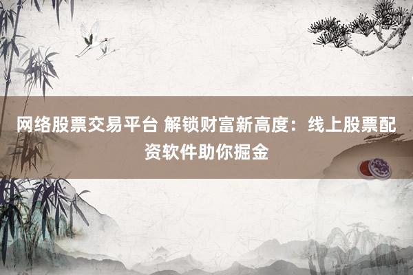 网络股票交易平台 解锁财富新高度：线上股票配资软件助你掘金