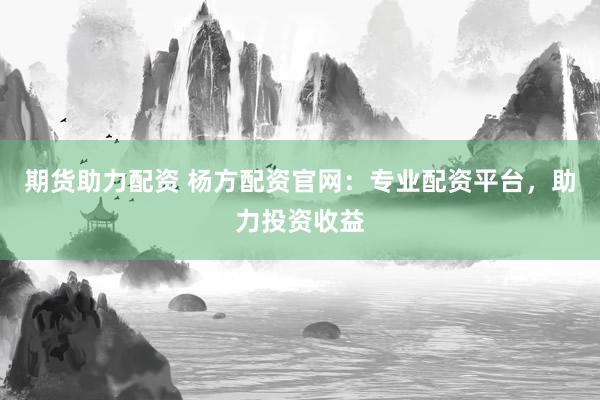 期货助力配资 杨方配资官网：专业配资平台，助力投资收益