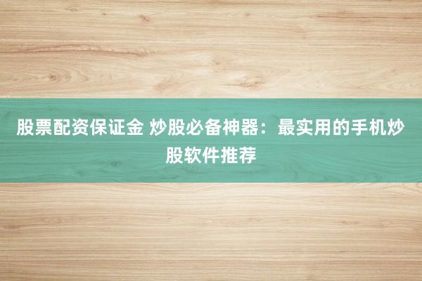 股票配资保证金 炒股必备神器：最实用的手机炒股软件推荐