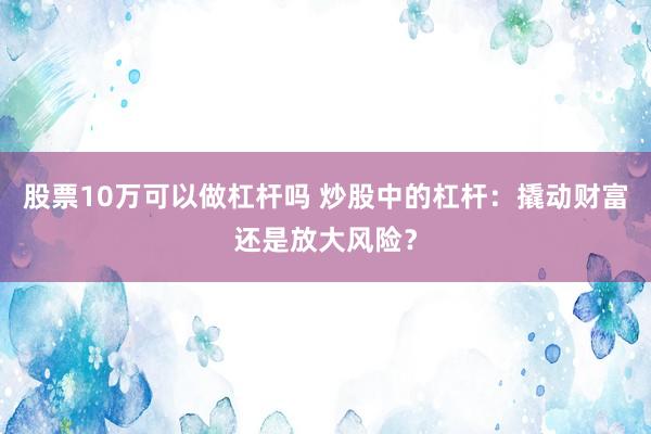 股票10万可以做杠杆吗 炒股中的杠杆：撬动财富还是放大风险？