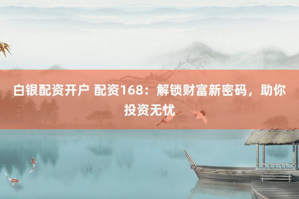 白银配资开户 配资168：解锁财富新密码，助你投资无忧