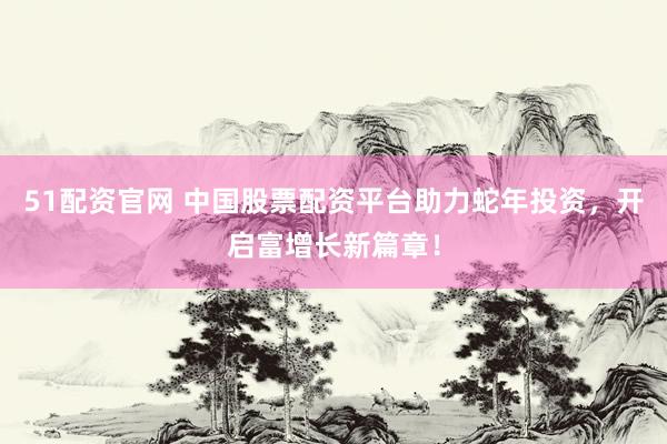 51配资官网 中国股票配资平台助力蛇年投资，开启富增长新篇章！