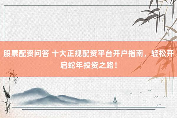 股票配资问答 十大正规配资平台开户指南，轻松开启蛇年投资之路！
