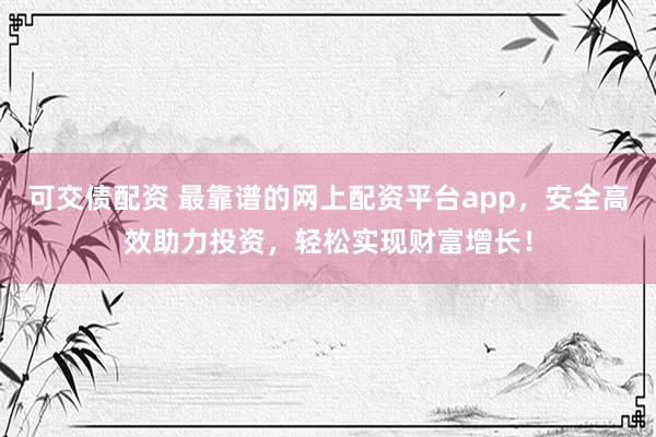 可交债配资 最靠谱的网上配资平台app，安全高效助力投资，轻松实现财富增长！