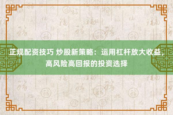 正规配资技巧 炒股新策略：运用杠杆放大收益，高风险高回报的投资选择