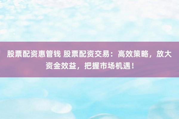 股票配资惠管钱 股票配资交易：高效策略，放大资金效益，把握市场机遇！