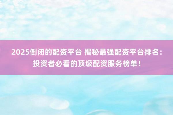2025倒闭的配资平台 揭秘最强配资平台排名：投资者必看的顶级配资服务榜单！