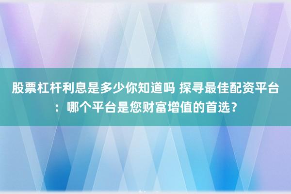 股票杠杆利息是多少你知道吗 探寻最佳配资平台：哪个平台是您财富增值的首选？