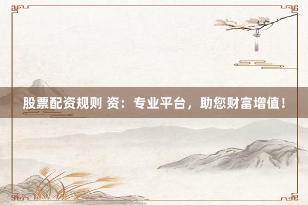 股票配资规则 资：专业平台，助您财富增值！