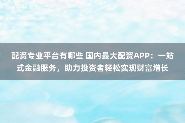配资专业平台有哪些 国内最大配资APP：一站式金融服务，助力投资者轻松实现财富增长