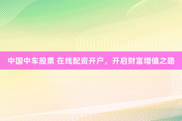 中国中车股票 在线配资开户，开启财富增值之路