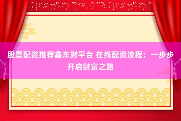 股票配资推荐鑫东财平台 在线配资流程：一步步开启财富之路