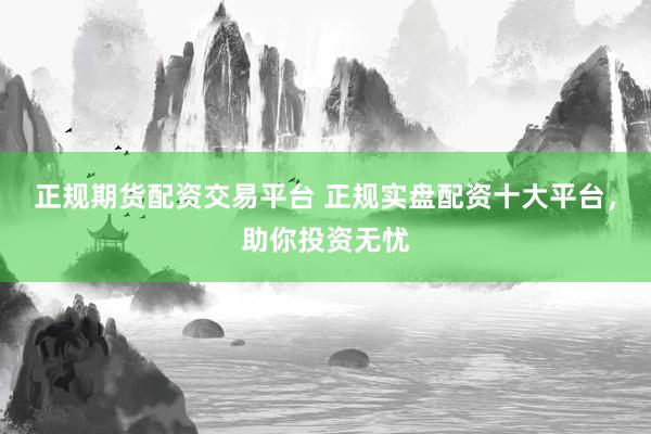 正规期货配资交易平台 正规实盘配资十大平台，助你投资无忧