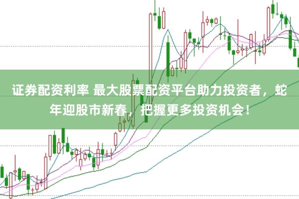 证券配资利率 最大股票配资平台助力投资者，蛇年迎股市新春，把握更多投资机会！