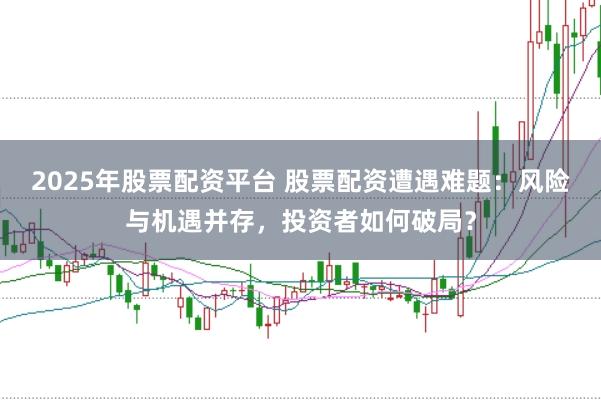 2025年股票配资平台 股票配资遭遇难题：风险与机遇并存，投资者如何破局？