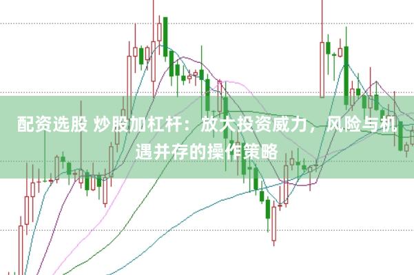 配资选股 炒股加杠杆：放大投资威力，风险与机遇并存的操作策略