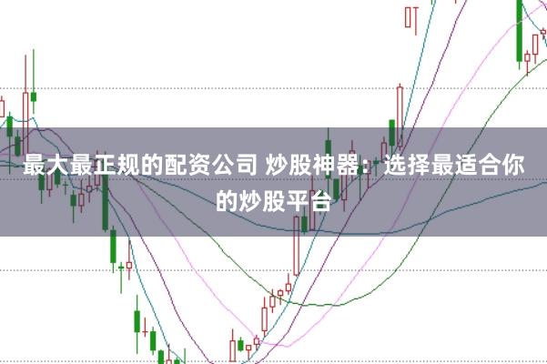最大最正规的配资公司 炒股神器：选择最适合你的炒股平台