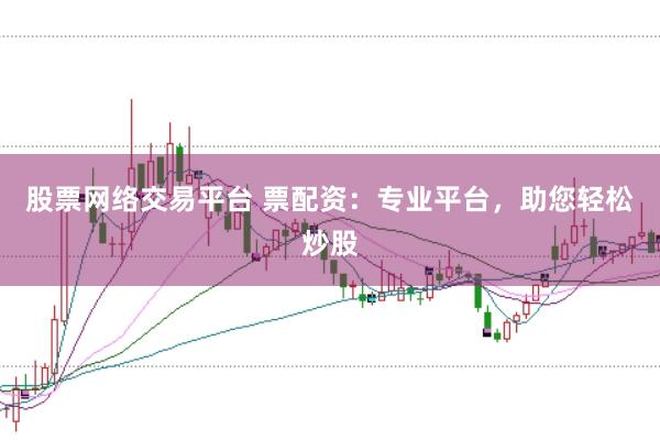 股票网络交易平台 票配资：专业平台，助您轻松炒股