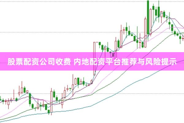股票配资公司收费 内地配资平台推荐与风险提示