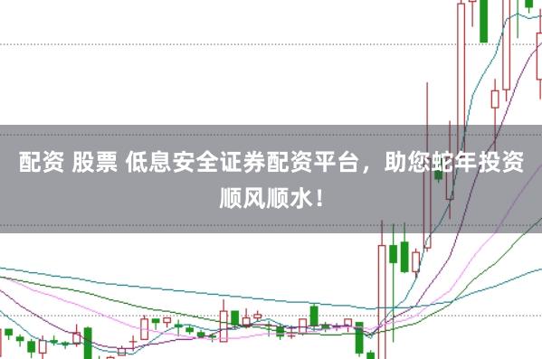 配资 股票 低息安全证券配资平台，助您蛇年投资顺风顺水！