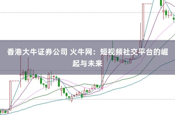 香港大牛证券公司 火牛网：短视频社交平台的崛起与未来