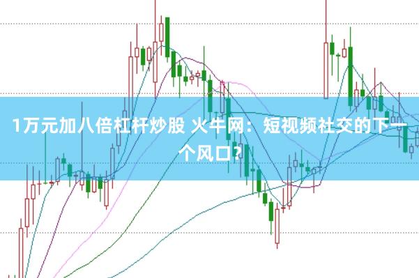 1万元加八倍杠杆炒股 火牛网：短视频社交的下一个风口？