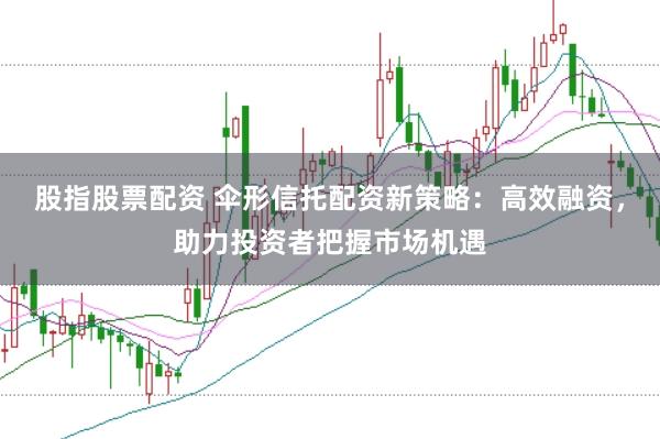 股指股票配资 伞形信托配资新策略：高效融资，助力投资者把握市场机遇