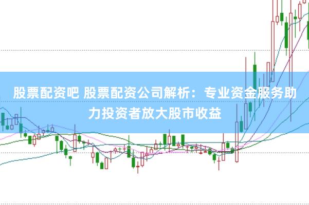 股票配资吧 股票配资公司解析：专业资金服务助力投资者放大股市收益