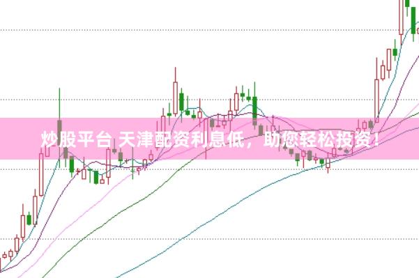 炒股平台 天津配资利息低，助您轻松投资！