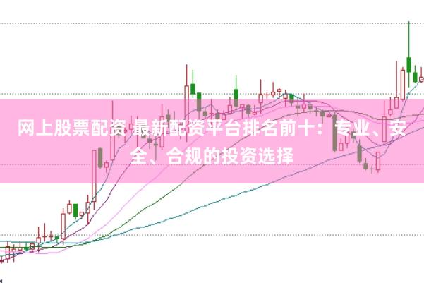 网上股票配资 最新配资平台排名前十：专业、安全、合规的投资选择
