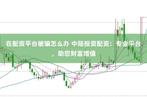 在配资平台被骗怎么办 中陆投资配资：专业平台，助您财富增值