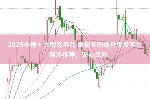2025中国十大配资平台 最安全的场外配资平台：精选推荐，安心交易