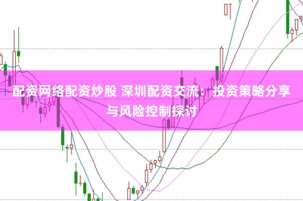 配资网络配资炒股 深圳配资交流：投资策略分享与风险控制探讨