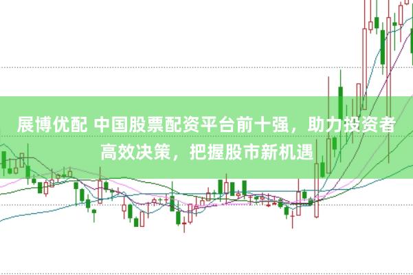 展博优配 中国股票配资平台前十强，助力投资者高效决策，把握股市新机遇