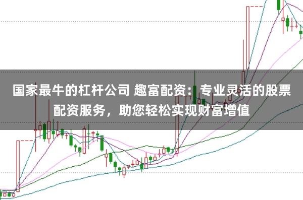 国家最牛的杠杆公司 趣富配资：专业灵活的股票配资服务，助您轻松实现财富增值
