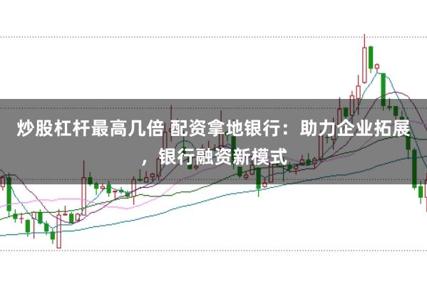 炒股杠杆最高几倍 配资拿地银行:助力企业拓展,银行融资新模式