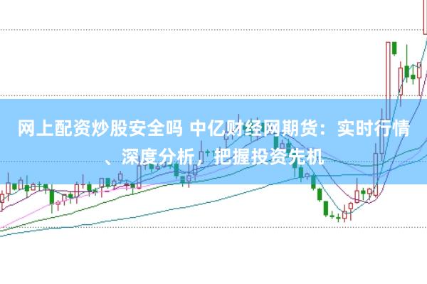 网上配资炒股安全吗 中亿财经网期货:实时行情、深度分析,把握投资先机