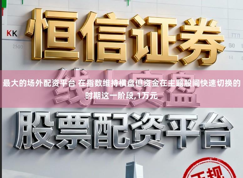 最大的场外配资平台 在指数维持横盘但资金在主题股间快速切换的时期这一阶段,1万元