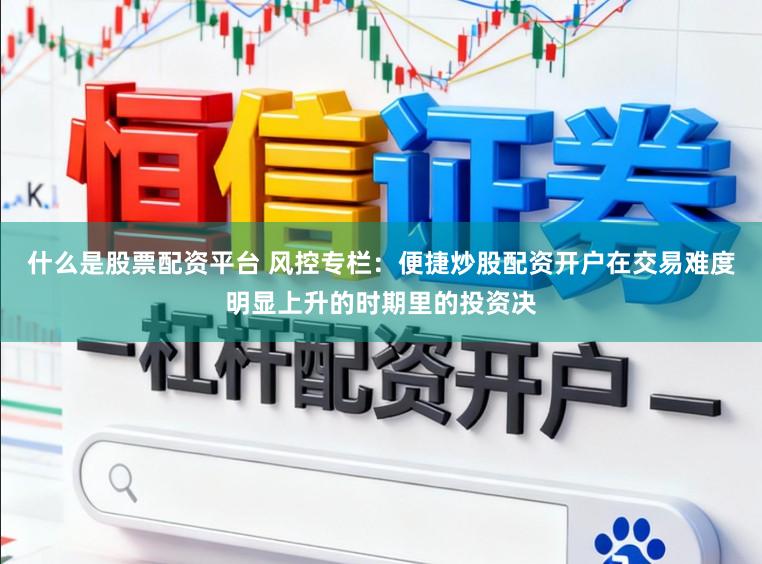 什么是股票配资平台 风控专栏：便捷炒股配资开户在交易难度明显上升的时期里的投资决